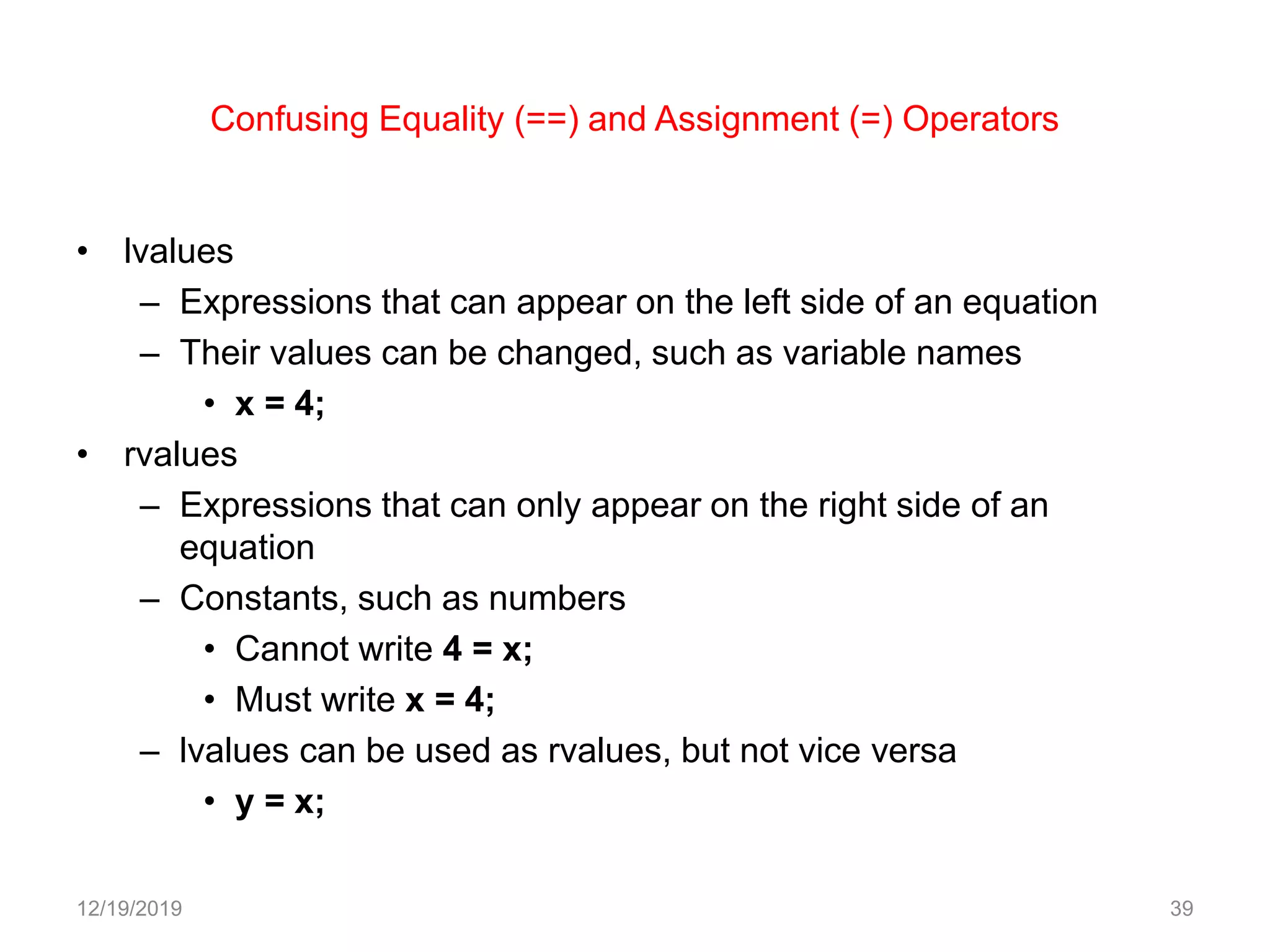 Confusing Equality (==) and Assignment (=) Operators
• lvalues
– Expressions that can appear on the left side of an equation
– Their values can be changed, such as variable names
• x = 4;
• rvalues
– Expressions that can only appear on the right side of an
equation
– Constants, such as numbers
• Cannot write 4 = x;
• Must write x = 4;
– lvalues can be used as rvalues, but not vice versa
• y = x;
12/19/2019 39
 