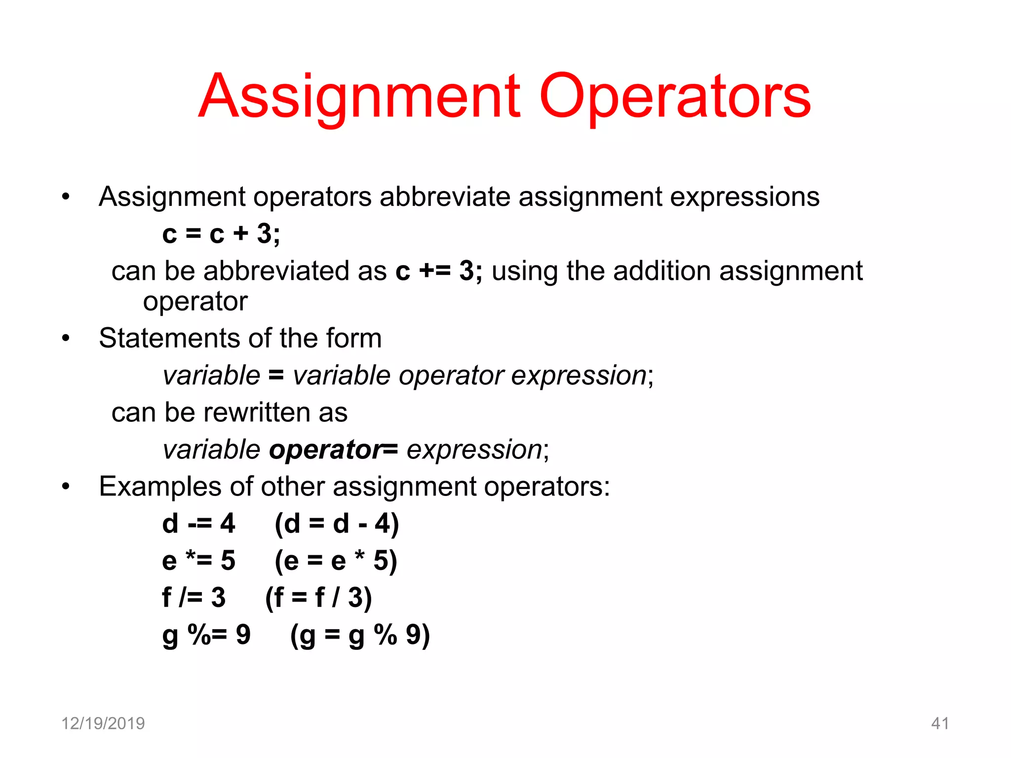 Assignment Operators
• Assignment operators abbreviate assignment expressions
c = c + 3;
can be abbreviated as c += 3; using the addition assignment
operator
• Statements of the form
variable = variable operator expression;
can be rewritten as
variable operator= expression;
• Examples of other assignment operators:
d -= 4 (d = d - 4)
e *= 5 (e = e * 5)
f /= 3 (f = f / 3)
g %= 9 (g = g % 9)
12/19/2019 41
 