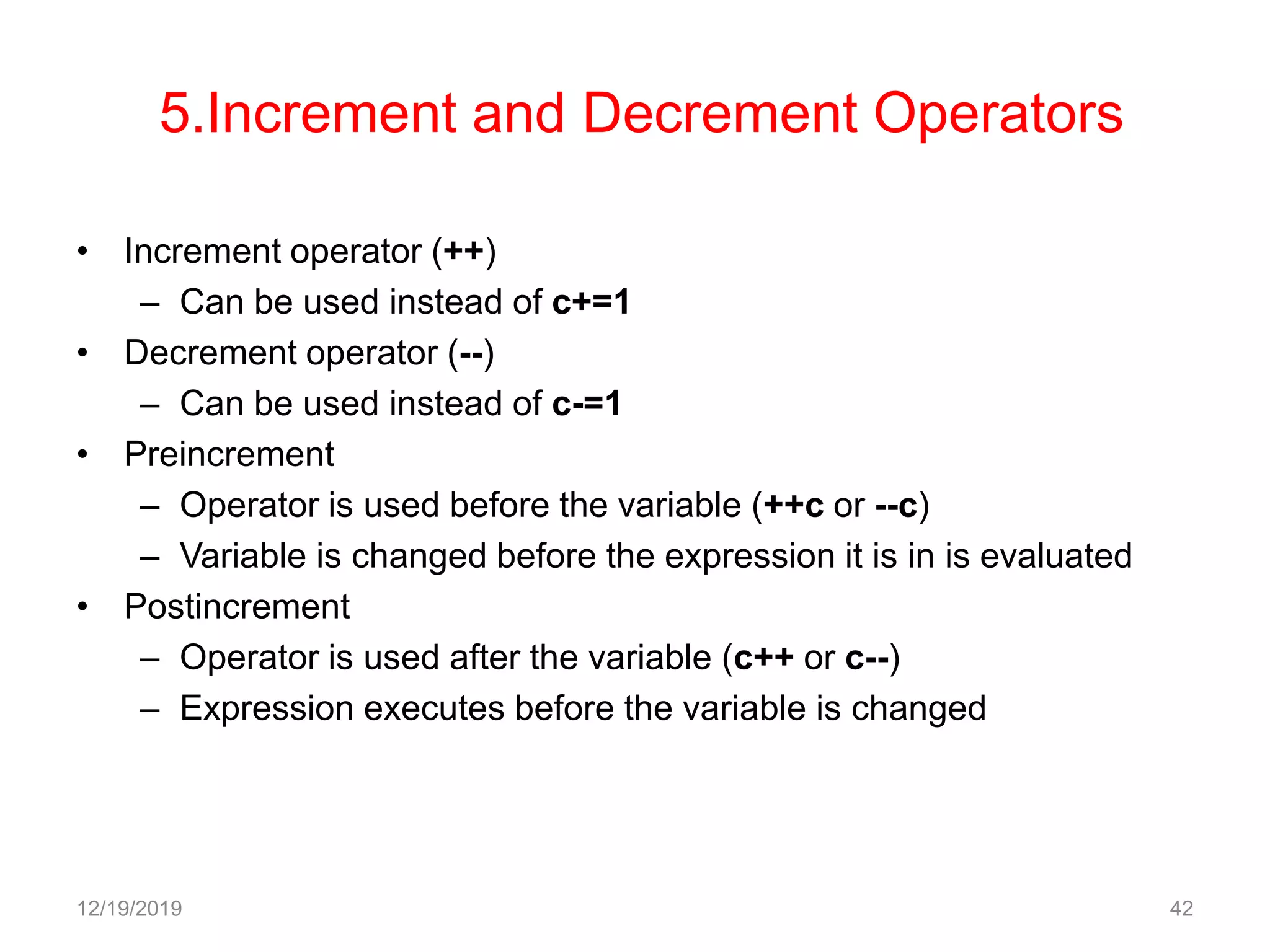 5.Increment and Decrement Operators
• Increment operator (++)
– Can be used instead of c+=1
• Decrement operator (--)
– Can be used instead of c-=1
• Preincrement
– Operator is used before the variable (++c or --c)
– Variable is changed before the expression it is in is evaluated
• Postincrement
– Operator is used after the variable (c++ or c--)
– Expression executes before the variable is changed
12/19/2019 42
 