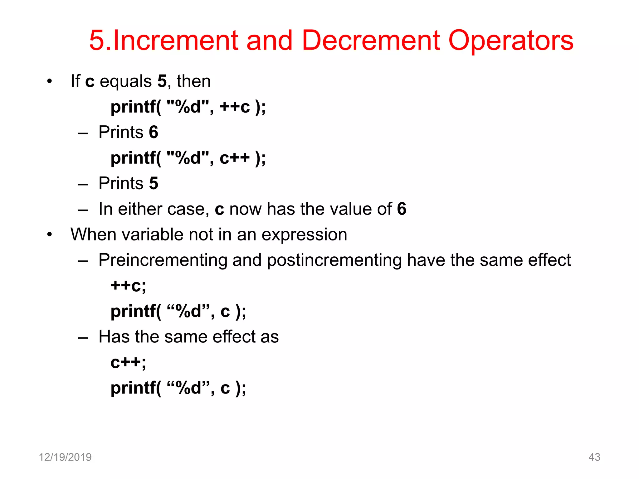 5.Increment and Decrement Operators
• If c equals 5, then
printf( "%d", ++c );
– Prints 6
printf( "%d", c++ );
– Prints 5
– In either case, c now has the value of 6
• When variable not in an expression
– Preincrementing and postincrementing have the same effect
++c;
printf( “%d”, c );
– Has the same effect as
c++;
printf( “%d”, c );
12/19/2019 43
 