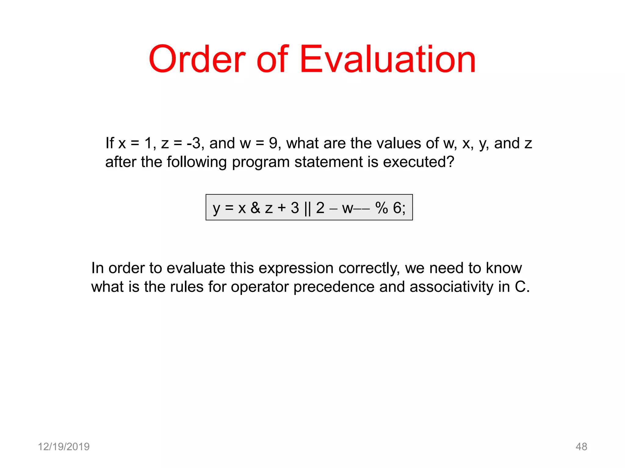 Order of Evaluation
12/19/2019 48
y = x & z + 3 || 2  w % 6;
In order to evaluate this expression correctly, we need to know
what is the rules for operator precedence and associativity in C.
If x = 1, z = -3, and w = 9, what are the values of w, x, y, and z
after the following program statement is executed?
 
