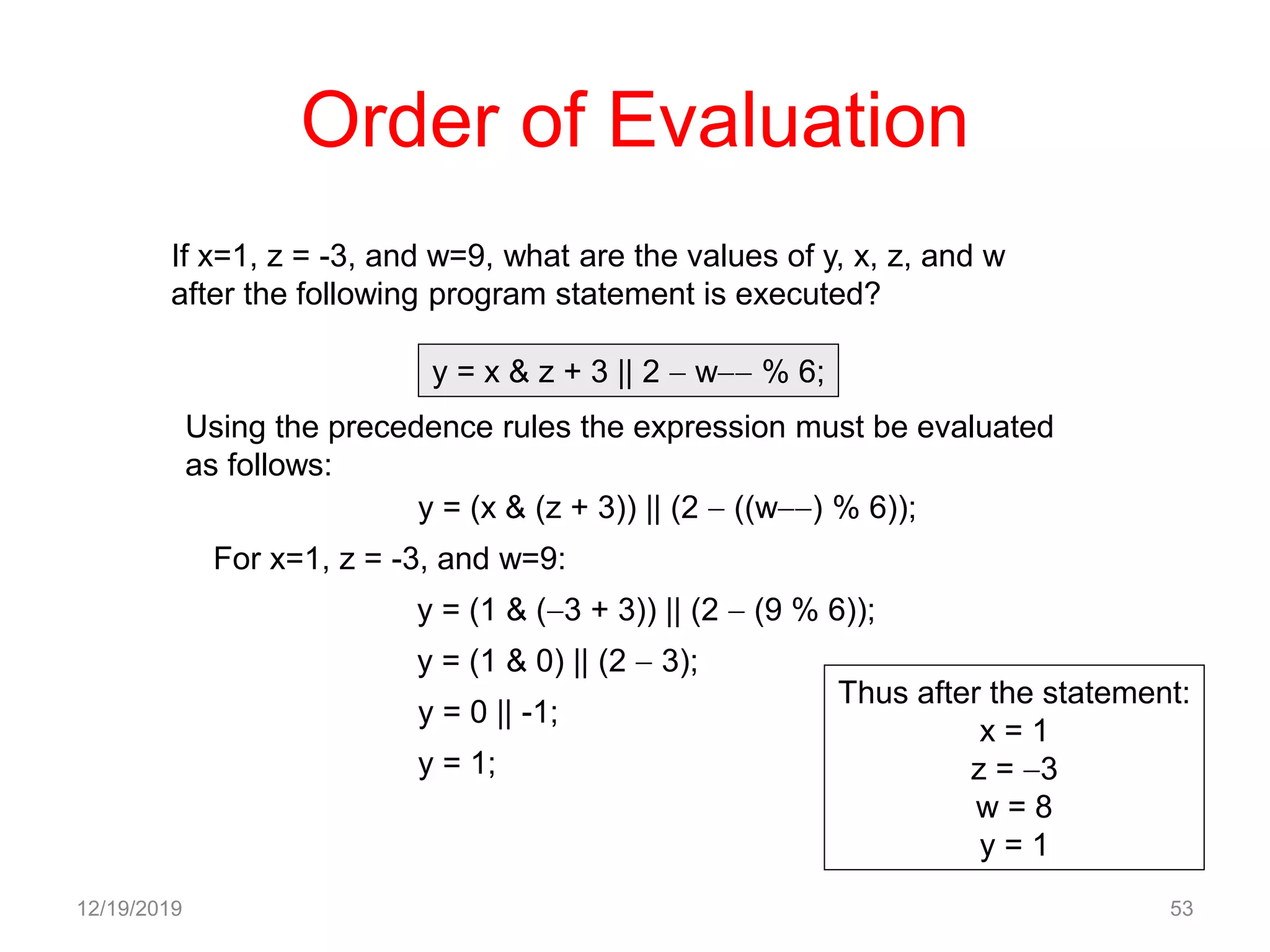 Order of Evaluation
12/19/2019 53
If x=1, z = -3, and w=9, what are the values of y, x, z, and w
after the following program statement is executed?
y = x & z + 3 || 2  w % 6;
Using the precedence rules the expression must be evaluated
as follows:
y = (x & (z + 3)) || (2  ((w) % 6));
y = (1 & (3 + 3)) || (2  (9 % 6));
For x=1, z = -3, and w=9:
y = (1 & 0) || (2  3);
y = 0 || -1;
y = 1;
Thus after the statement:
x = 1
z = 3
w = 8
y = 1
 