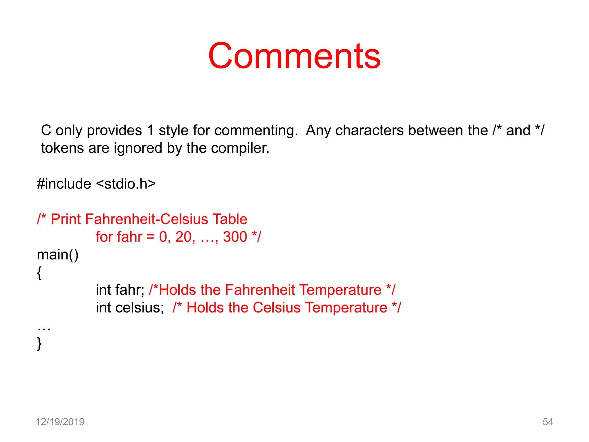 Comments
12/19/2019 54
C only provides 1 style for commenting. Any characters between the /* and */
tokens are ignored by the compiler.
#include <stdio.h>
/* Print Fahrenheit-Celsius Table
for fahr = 0, 20, …, 300 */
main()
{
int fahr; /*Holds the Fahrenheit Temperature */
int celsius; /* Holds the Celsius Temperature */
…
}
 