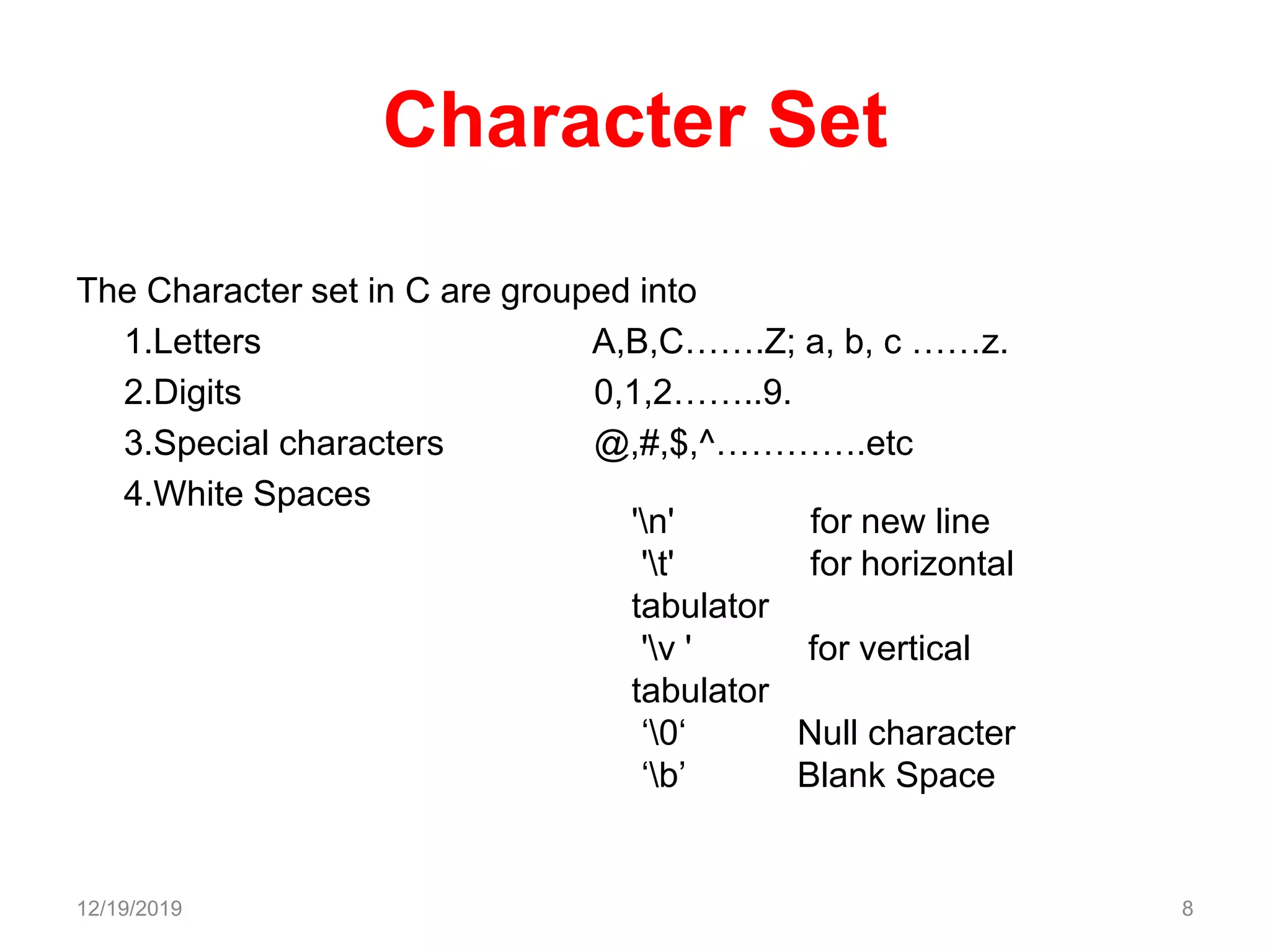 Character Set
The Character set in C are grouped into
1.Letters A,B,C…….Z; a, b, c ……z.
2.Digits 0,1,2……..9.
3.Special characters @,#,$,^………….etc
4.White Spaces
12/19/2019 8
'n' for new line
't' for horizontal
tabulator
'v ' for vertical
tabulator
‘0‘ Null character
‘b’ Blank Space
 
