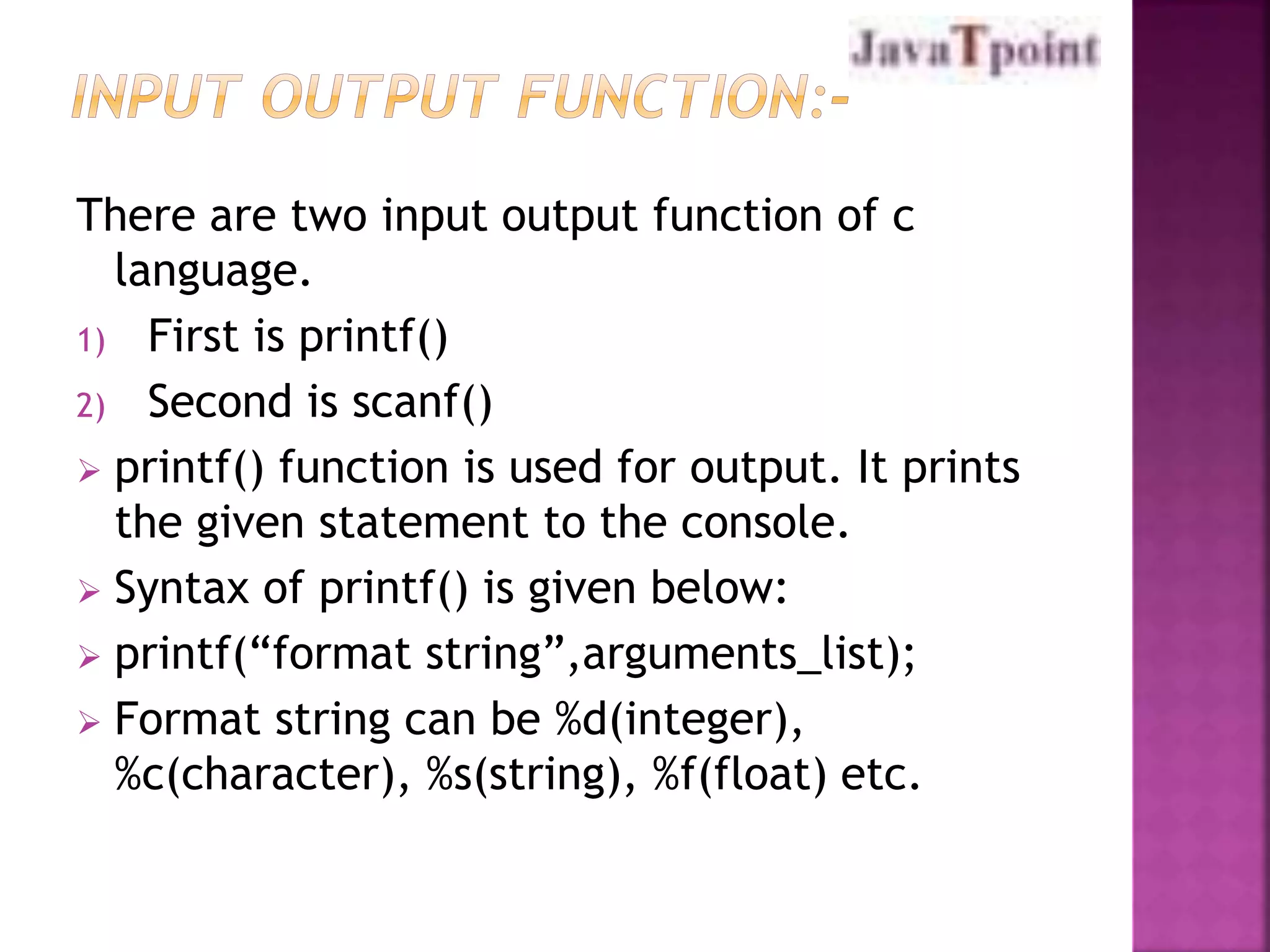 There are two input output function of c 
language. 
1) First is printf() 
2) Second is scanf() 
 printf() function is used for output. It prints 
the given statement to the console. 
 Syntax of printf() is given below: 
 printf(“format string”,arguments_list); 
 Format string can be %d(integer), 
%c(character), %s(string), %f(float) etc. 
 