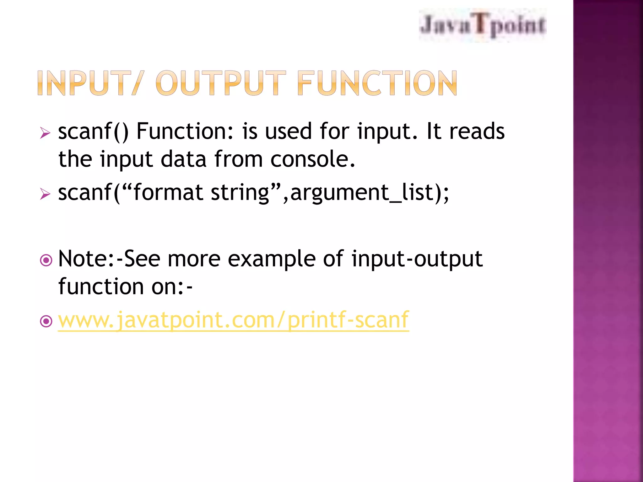 scanf() Function: is used for input. It reads 
the input data from console. 
 scanf(“format string”,argument_list); 
 Note:-See more example of input-output 
function on:- 
www.javatpoint.com/printf-scanf 
 