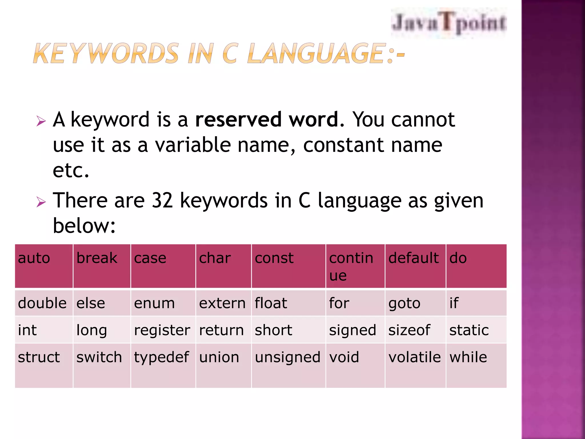  A keyword is a reserved word. You cannot 
use it as a variable name, constant name 
etc. 
 There are 32 keywords in C language as given 
below: 
auto break case char const contin 
ue 
default do 
double else enum extern float for goto if 
int long register return short signed sizeof static 
struct switch typedef union unsigned void volatile while 
 
