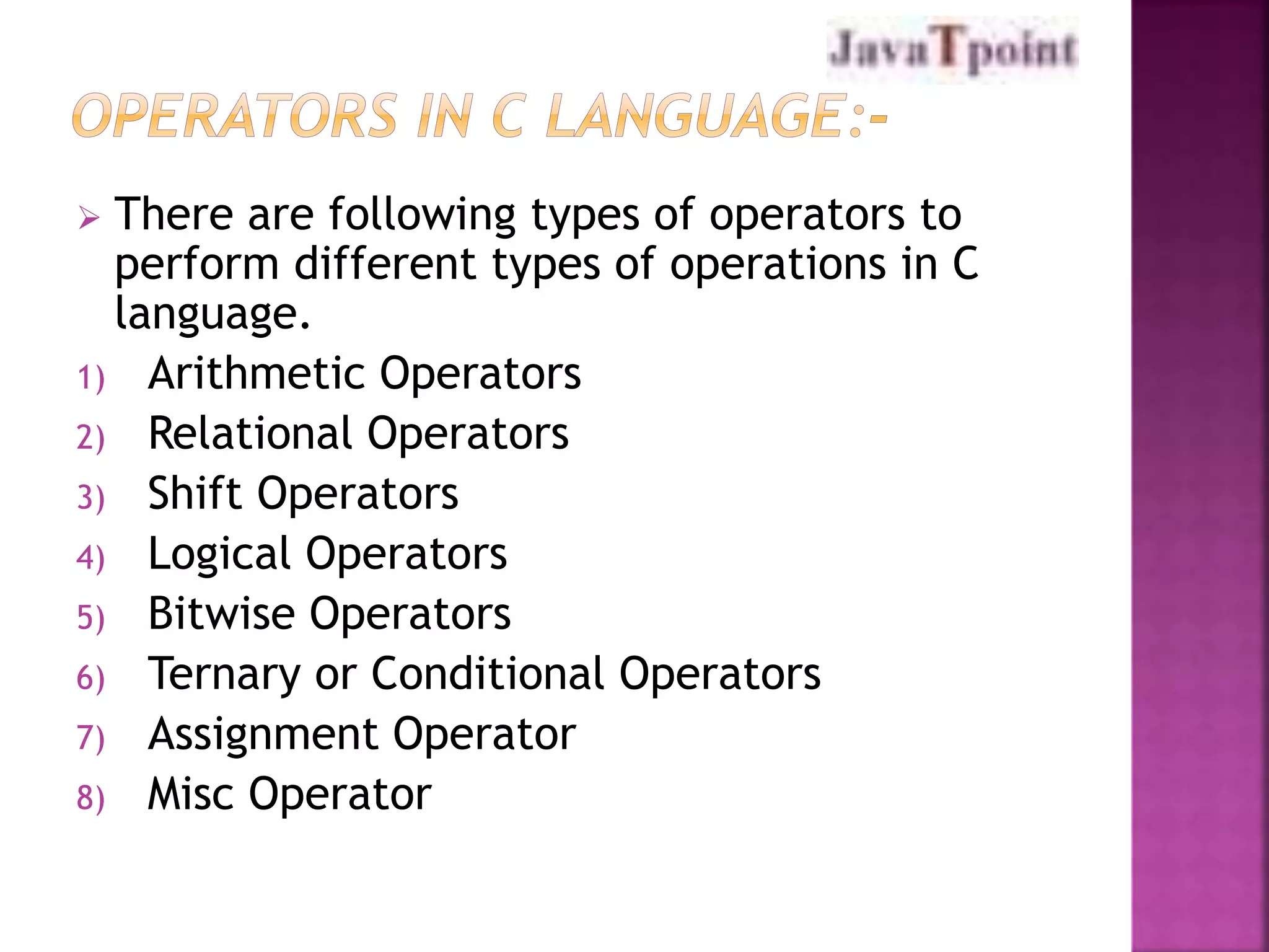  There are following types of operators to 
perform different types of operations in C 
language. 
1) Arithmetic Operators 
2) Relational Operators 
3) Shift Operators 
4) Logical Operators 
5) Bitwise Operators 
6) Ternary or Conditional Operators 
7) Assignment Operator 
8) Misc Operator 
 