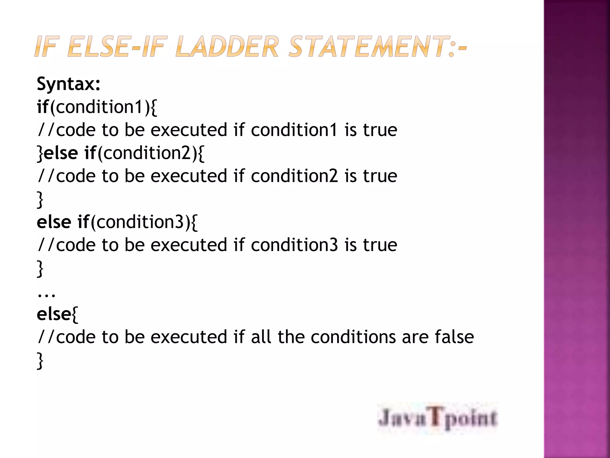 Syntax: 
if(condition1){ 
//code to be executed if condition1 is true 
}else if(condition2){ 
//code to be executed if condition2 is true 
} 
else if(condition3){ 
//code to be executed if condition3 is true 
} 
... 
else{ 
//code to be executed if all the conditions are false 
} 
 