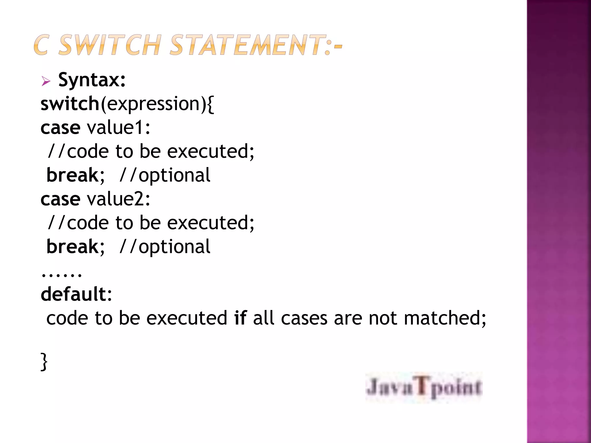  Syntax: 
switch(expression){ 
case value1: 
//code to be executed; 
break; //optional 
case value2: 
//code to be executed; 
break; //optional 
...... 
default: 
code to be executed if all cases are not matched; 
} 
 