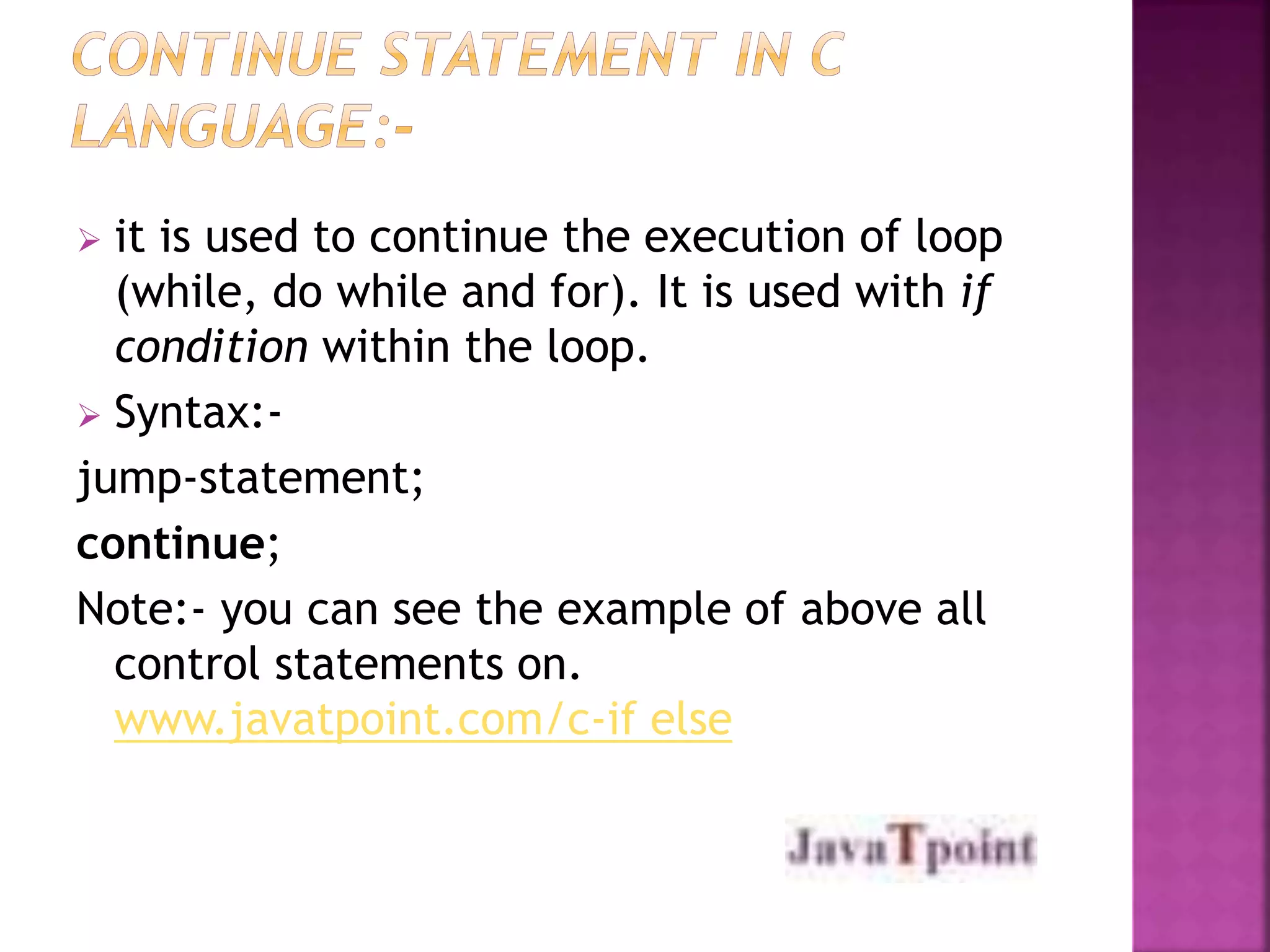  it is used to continue the execution of loop 
(while, do while and for). It is used with if 
condition within the loop. 
 Syntax:- 
jump-statement; 
continue; 
Note:- you can see the example of above all 
control statements on. 
www.javatpoint.com/c-if else 
 