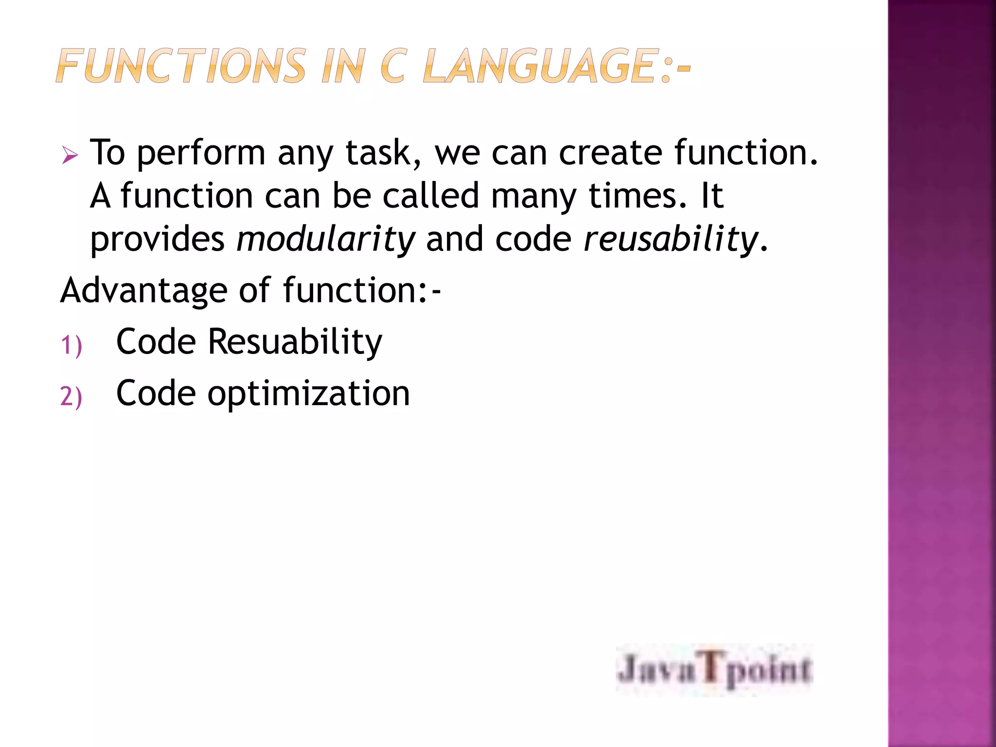  To perform any task, we can create function. 
A function can be called many times. It 
provides modularity and code reusability. 
Advantage of function:- 
1) Code Resuability 
2) Code optimization 
 