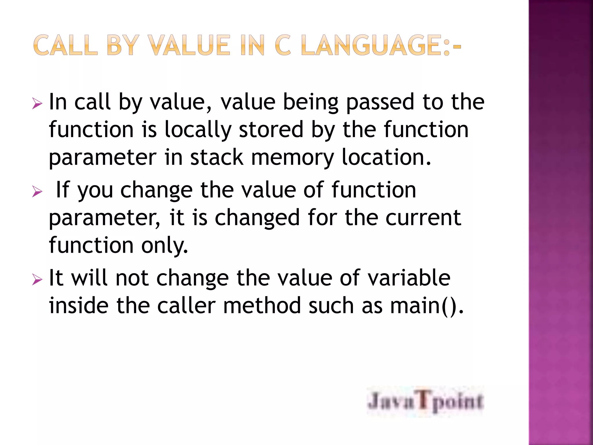  In call by value, value being passed to the 
function is locally stored by the function 
parameter in stack memory location. 
 If you change the value of function 
parameter, it is changed for the current 
function only. 
 It will not change the value of variable 
inside the caller method such as main(). 
 