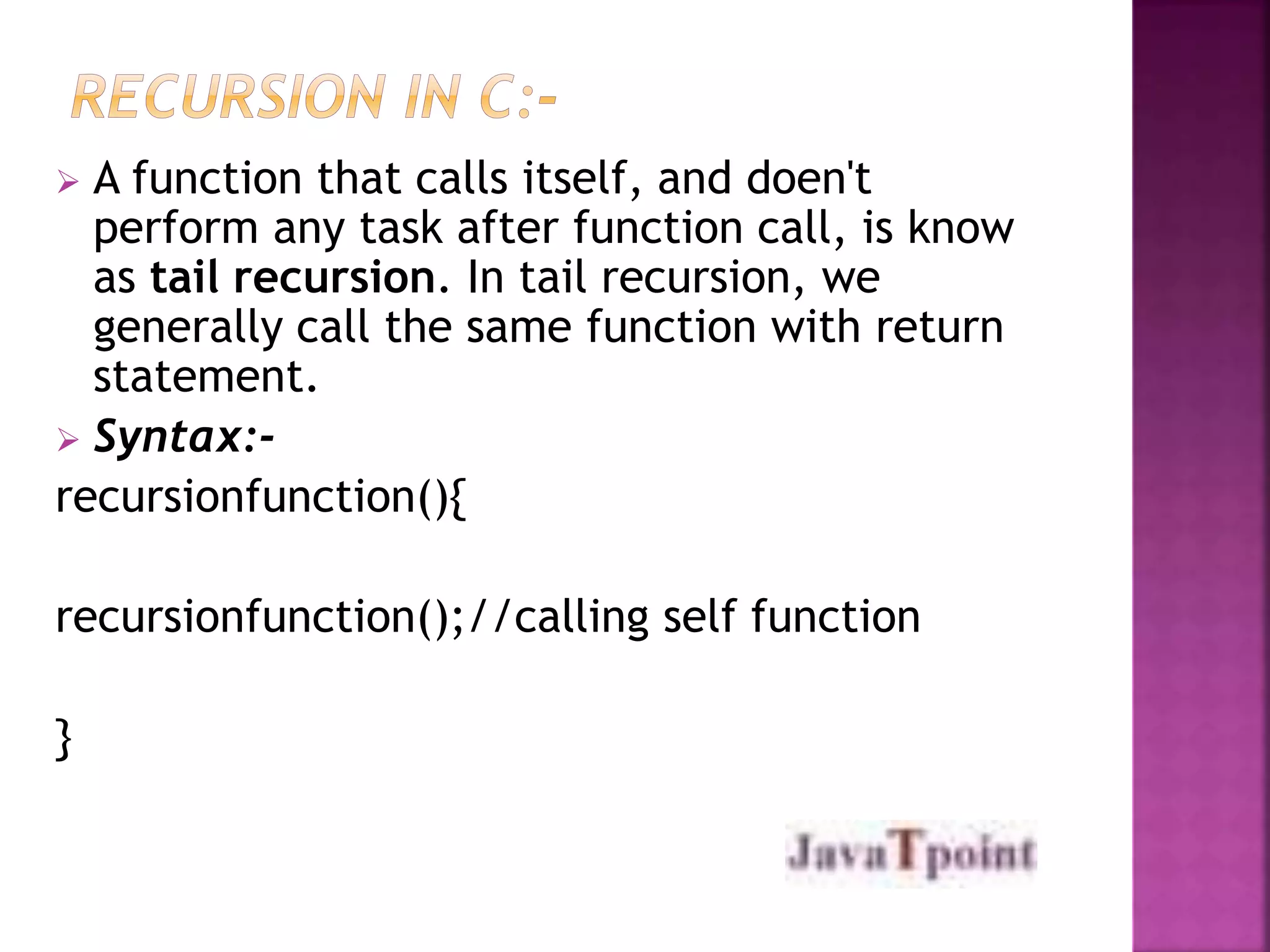  A function that calls itself, and doen't 
perform any task after function call, is know 
as tail recursion. In tail recursion, we 
generally call the same function with return 
statement. 
 Syntax:- 
recursionfunction(){ 
recursionfunction();//calling self function 
} 
 