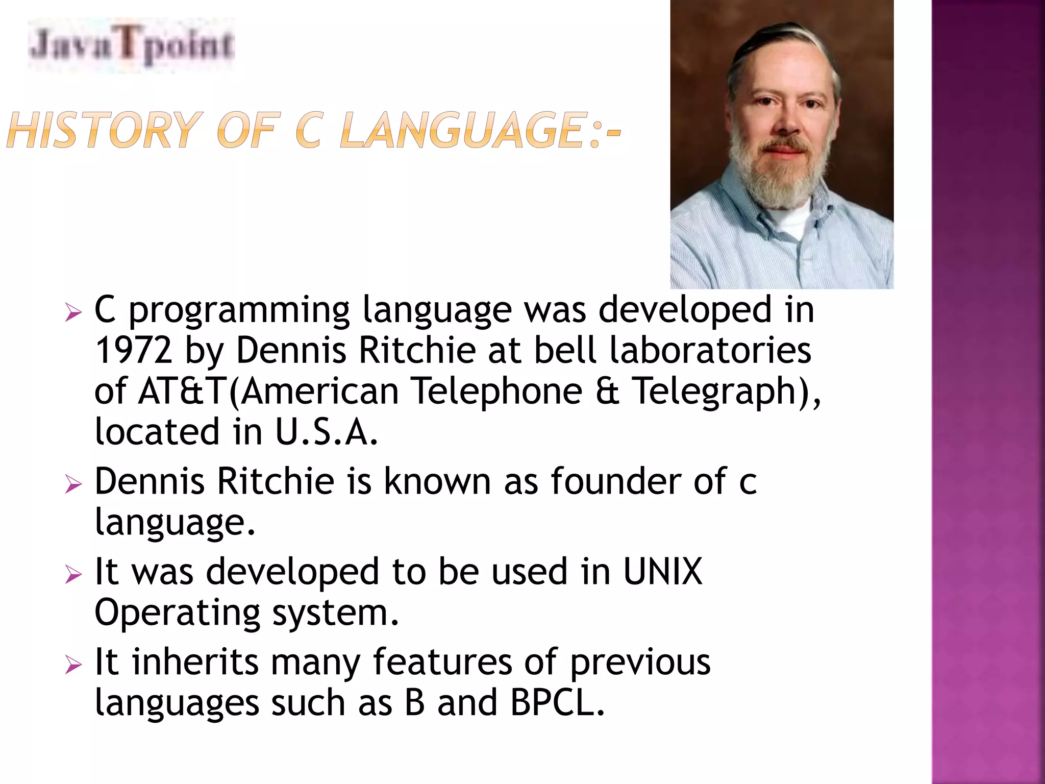  C programming language was developed in 
1972 by Dennis Ritchie at bell laboratories 
of AT&T(American Telephone & Telegraph), 
located in U.S.A. 
 Dennis Ritchie is known as founder of c 
language. 
 It was developed to be used in UNIX 
Operating system. 
 It inherits many features of previous 
languages such as B and BPCL. 
 