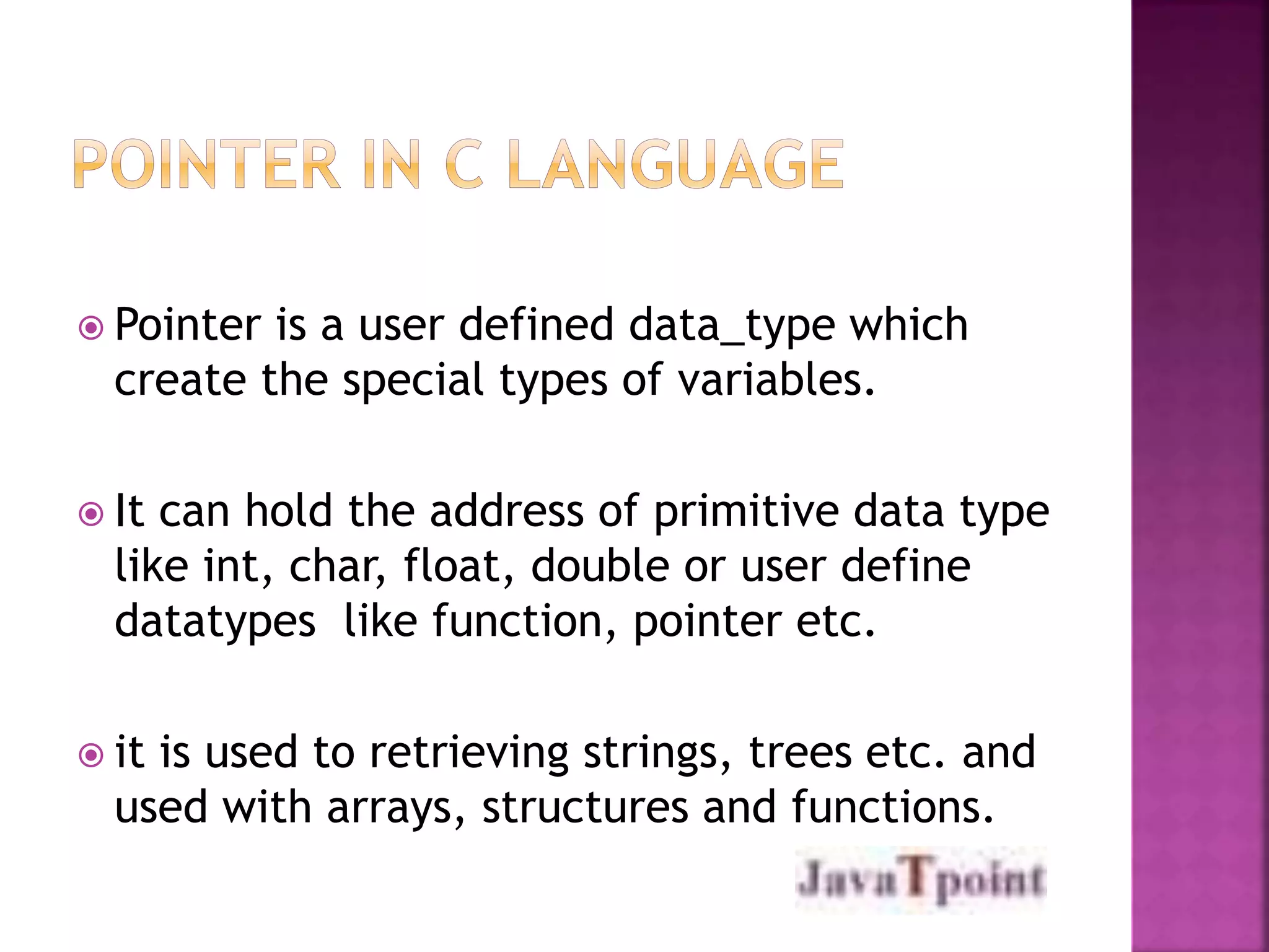 Pointer is a user defined data_type which 
create the special types of variables. 
 It can hold the address of primitive data type 
like int, char, float, double or user define 
datatypes like function, pointer etc. 
 it is used to retrieving strings, trees etc. and 
used with arrays, structures and functions. 
 