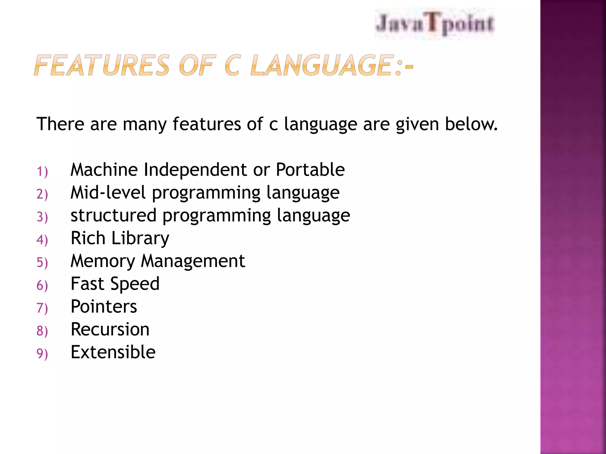 There are many features of c language are given below. 
1) Machine Independent or Portable 
2) Mid-level programming language 
3) structured programming language 
4) Rich Library 
5) Memory Management 
6) Fast Speed 
7) Pointers 
8) Recursion 
9) Extensible 
 
