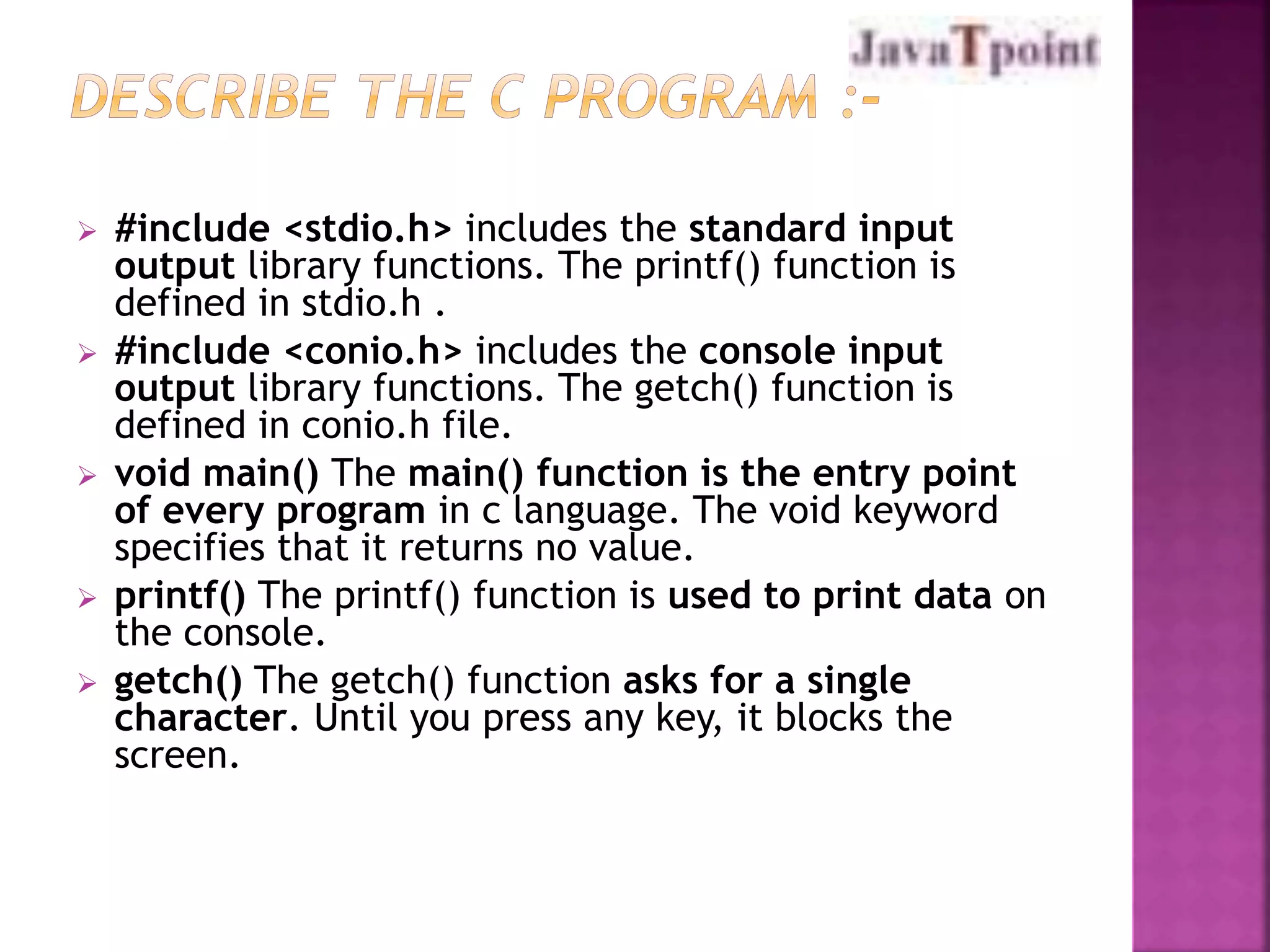  #include <stdio.h> includes the standard input 
output library functions. The printf() function is 
defined in stdio.h . 
 #include <conio.h> includes the console input 
output library functions. The getch() function is 
defined in conio.h file. 
 void main() The main() function is the entry point 
of every program in c language. The void keyword 
specifies that it returns no value. 
 printf() The printf() function is used to print data on 
the console. 
 getch() The getch() function asks for a single 
character. Until you press any key, it blocks the 
screen. 
 