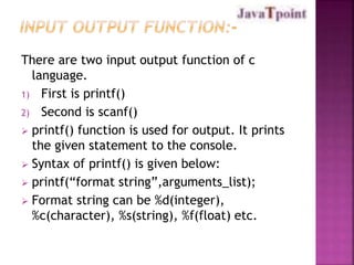 There are two input output function of c 
language. 
1) First is printf() 
2) Second is scanf() 
 printf() function is used for output. It prints 
the given statement to the console. 
 Syntax of printf() is given below: 
 printf(“format string”,arguments_list); 
 Format string can be %d(integer), 
%c(character), %s(string), %f(float) etc. 
 