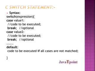  Syntax: 
switch(expression){ 
case value1: 
//code to be executed; 
break; //optional 
case value2: 
//code to be executed; 
break; //optional 
...... 
default: 
code to be executed if all cases are not matched; 
} 
 