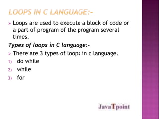  Loops are used to execute a block of code or 
a part of program of the program several 
times. 
Types of loops in C language:- 
 There are 3 types of loops in c language. 
1) do while 
2) while 
3) for 
 