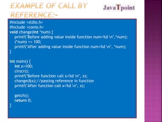 #include <stdio.h> 
#include <conio.h> 
void change(int *num) { 
printf("Before adding value inside function num=%d n",*num); 
(*num) += 100; 
printf("After adding value inside function num=%d n", *num); 
} 
int main() { 
int x=100; 
clrscr(); 
printf("Before function call x=%d n", x); 
change(&x);//passing reference in function 
printf("After function call x=%d n", x); 
getch(); 
return 0; 
} 
 