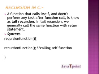  A function that calls itself, and doen't 
perform any task after function call, is know 
as tail recursion. In tail recursion, we 
generally call the same function with return 
statement. 
 Syntax:- 
recursionfunction(){ 
recursionfunction();//calling self function 
} 
 