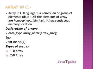  Array in C language is a collection or group of 
elements (data). All the elements of array 
are homogeneous(similar). It has contiguous 
memory location. 
Declaration of array:- 
 data_type array_name[array_size]; 
Eg:- 
 int marks[7]; 
Types of array:- 
1) 1-D Array 
2) 2-D Array 
 
