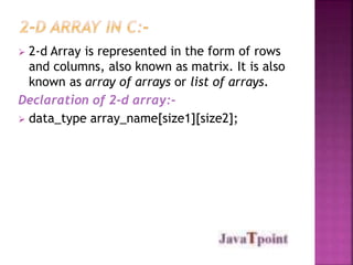  2-d Array is represented in the form of rows 
and columns, also known as matrix. It is also 
known as array of arrays or list of arrays. 
Declaration of 2-d array:- 
 data_type array_name[size1][size2]; 
 