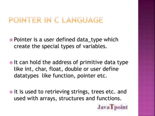  Pointer is a user defined data_type which 
create the special types of variables. 
 It can hold the address of primitive data type 
like int, char, float, double or user define 
datatypes like function, pointer etc. 
 it is used to retrieving strings, trees etc. and 
used with arrays, structures and functions. 
 