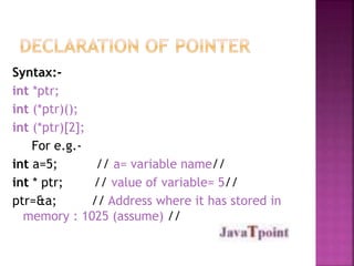 Syntax:- 
int *ptr; 
int (*ptr)(); 
int (*ptr)[2]; 
For e.g.- 
int a=5; // a= variable name// 
int * ptr; // value of variable= 5// 
ptr=&a; // Address where it has stored in 
memory : 1025 (assume) // 
 