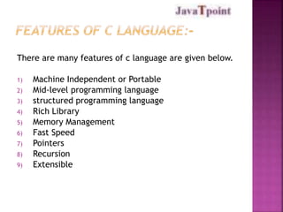 There are many features of c language are given below. 
1) Machine Independent or Portable 
2) Mid-level programming language 
3) structured programming language 
4) Rich Library 
5) Memory Management 
6) Fast Speed 
7) Pointers 
8) Recursion 
9) Extensible 
 