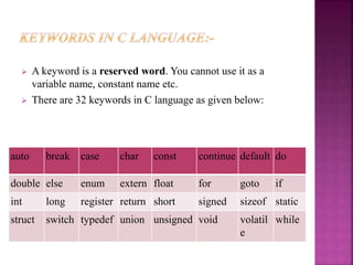  A keyword is a reserved word. You cannot use it as a
variable name, constant name etc.
 There are 32 keywords in C language as given below:
auto break case char const continue default do
double else enum extern float for goto if
int long register return short signed sizeof static
struct switch typedef union unsigned void volatil
e
while
 
