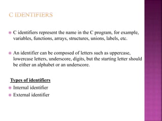  C identifiers represent the name in the C program, for example,
variables, functions, arrays, structures, unions, labels, etc.
 An identifier can be composed of letters such as uppercase,
lowercase letters, underscore, digits, but the starting letter should
be either an alphabet or an underscore.
Types of identifiers
 Internal identifier
 External identifier
 