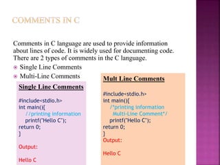 Comments in C language are used to provide information
about lines of code. It is widely used for documenting code.
There are 2 types of comments in the C language.
 Single Line Comments
 Multi-Line Comments
Single Line Comments
#include<stdio.h>
int main(){
//printing information
printf("Hello C");
return 0;
}
Output:
Hello C
Mult Line Comments
#include<stdio.h>
int main(){
/*printing information
Multi-Line Comment*/
printf("Hello C");
return 0;
}
Output:
Hello C
 