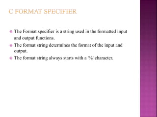  The Format specifier is a string used in the formatted input
and output functions.
 The format string determines the format of the input and
output.
 The format string always starts with a '%' character.
 