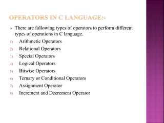  There are following types of operators to perform different
types of operations in C language.
1) Arithmetic Operators
2) Relational Operators
3) Special Operators
4) Logical Operators
5) Bitwise Operators
6) Ternary or Conditional Operators
7) Assignment Operator
8) Increment and Decrement Operator
 