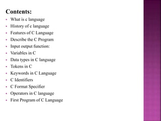 Contents:
 What is c language
 History of c language
 Features of C Language
 Describe the C Program
 Input output function:
 Variables in C
 Data types in C language
 Tokens in C
 Keywords in C Language
 C Identifiers
 C Format Specifier
 Operators in C language
 First Program of C Language
 