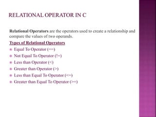 Relational Operators are the operators used to create a relationship and
compare the values of two operands.
Types of Relational Operators
 Equal To Operator (==)
 Not Equal To Operator (!=)
 Less than Operator (<)
 Greater than Operator (>)
 Less than Equal To Operator (<=)
 Greater than Equal To Operator (>=)
 