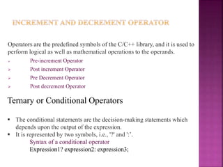 Operators are the predefined symbols of the C/C++ library, and it is used to
perform logical as well as mathematical operations to the operands.
 Pre-increment Operator
 Post increment Operator
 Pre Decrement Operator
 Post decrement Operator
Ternary or Conditional Operators
 The conditional statements are the decision-making statements which
depends upon the output of the expression.
 It is represented by two symbols, i.e., '?' and ':’.
Syntax of a conditional operator
Expression1? expression2: expression3;
 