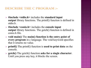  #include <stdio.h> includes the standard input
output library functions. The printf() function is defined in
stdio.h .
 #include <conio.h> includes the console input
output library functions. The getch() function is defined in
conio.h file.
 void main() The main() function is the entry point of
every program in c language. The void keyword specifies
that it returns no value.
 printf() The printf() function is used to print data on the
console.
 getch() The getch() function asks for a single character.
Until you press any key, it blocks the screen.
 