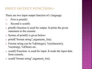 There are two input output function of c language.
1) First is printf()
2) Second is scanf()
 printf() function is used for output. It prints the given
statement to the console.
 Syntax of printf() is given below:
 printf(“format string”,arguments_list);
 Format string can be %d(integer), %c(character),
%s(string), %f(float) etc.
 scanf() Function: is used for input. It reads the input data
from console.
 scanf(“format string”,argument_list);
 
