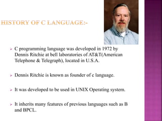  C programming language was developed in 1972 by
Dennis Ritchie at bell laboratories of AT&T(American
Telephone & Telegraph), located in U.S.A.
 Dennis Ritchie is known as founder of c language.
 It was developed to be used in UNIX Operating system.
 It inherits many features of previous languages such as B
and BPCL.
 