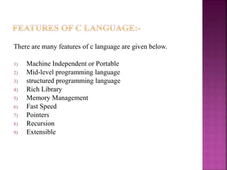There are many features of c language are given below.
1) Machine Independent or Portable
2) Mid-level programming language
3) structured programming language
4) Rich Library
5) Memory Management
6) Fast Speed
7) Pointers
8) Recursion
9) Extensible
 