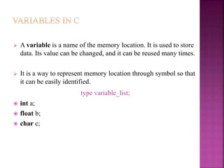  A variable is a name of the memory location. It is used to store
data. Its value can be changed, and it can be reused many times.
 It is a way to represent memory location through symbol so that
it can be easily identified.
type variable_list;
 int a;
 float b;
 char c;
 