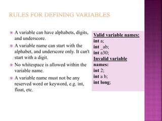  A variable can have alphabets, digits,
and underscore.
 A variable name can start with the
alphabet, and underscore only. It can't
start with a digit.
 No whitespace is allowed within the
variable name.
 A variable name must not be any
reserved word or keyword, e.g. int,
float, etc.
Valid variable names:
int a;
int _ab;
int a30;
Invalid variable
names:
int 2;
int a b;
int long;
 