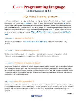 Page 1 of 4
C ++ - Programming language
Fundamentals I and II
- HQ Video Training Content -
C++ Fundamentals I and II is for professional software developers who are not familiar with C++ and object-oriented
programming. This contains over 18 hours (4,16 GB) of the expert video instruction, spread out over 16 separate
lessons. Watch as distinguished programming languages author and professional teacher who uses the signature live-
code approach to introduce C++ fundamentals, and object-oriented and event-driven programming. In early classes
and objects approach immerses you in object-oriented programming from the start. All concepts are presented in the
context of complete-working programs using Microsofts Visual C++ Express version of its Visual Studio
tool.
+++ Lesson 1: Introduction: Dive into C++
In this lesson, you learn how to use Microsoft’s Visual Studio 2010 Express edition to load and edit and run C++
programs.
+++Lesson 2: Introduction to C++ Programming
This lesson is an introduction to C++. In it you will learn to write simple C++ programs using input and output
statements, fundamental types, arithmetic operators, and simple decision-making statements.
+++Lesson 3: Introduction to Classes and Objects
In this lesson, you will learn about classes, objects, member functions and data members. You will learn how to define a
class and use it to create an object, how to define member functions in a class, how to declare data members, how to
call a member function of an object to make that member function perform its task, how to use a constructor to ensure
that an objects data is initialized when the object is created, and how to engineer a class to separate its interface from
its implementation and encourage reuse.
+++Lesson 4: Control Statements: Part 1
In this lesson you will learn to use the if and if…else selection statements to choose among alternative actions, and the
while repetition statement to execute statements in a program repeatedly. You will learn about both counter-controlled
repetition and sentinel-controlled repetition; and you will learn to use the increment, decrement, and assignment
operators.
 