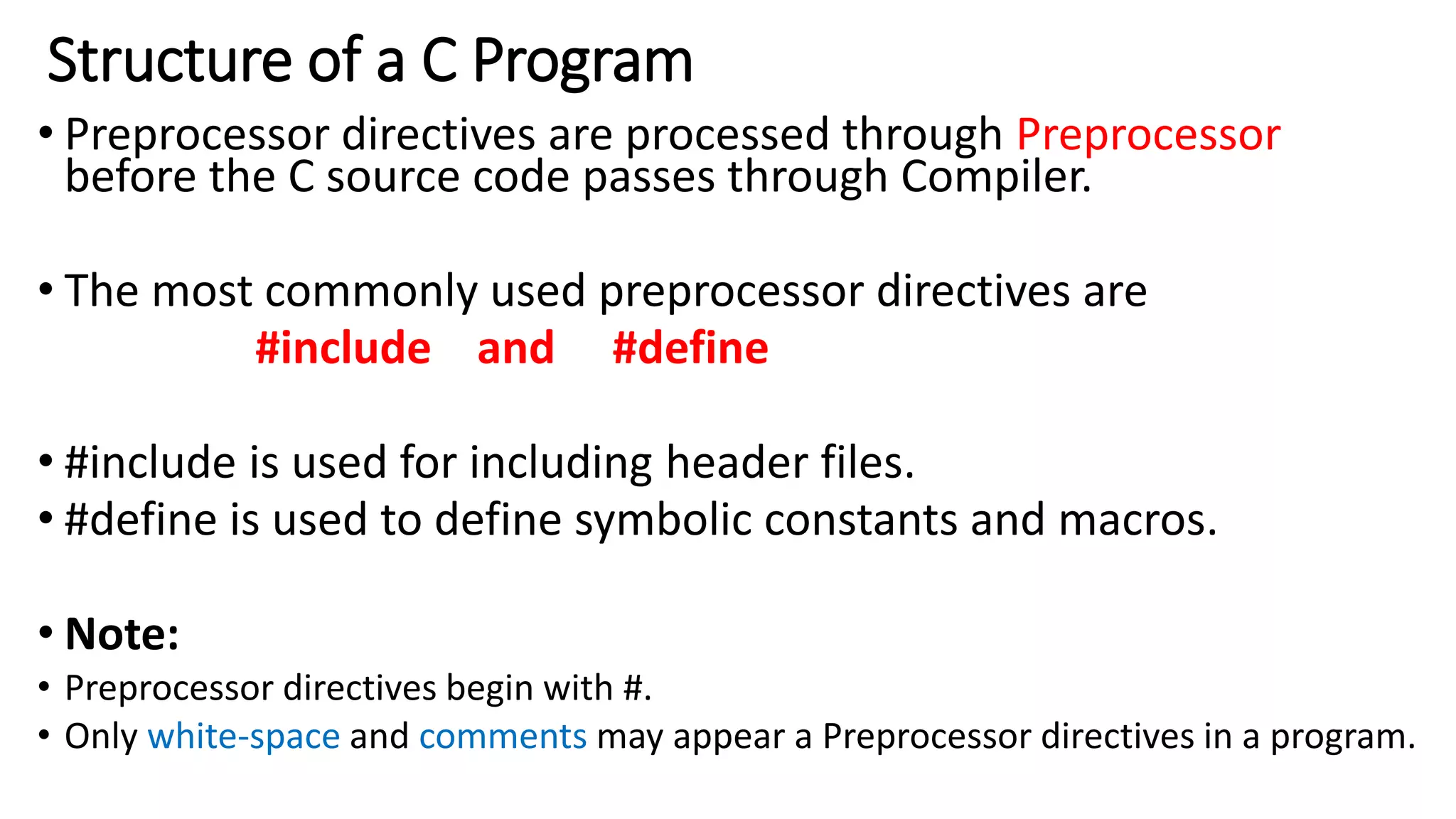 Structure of a C Program
• Preprocessor directives are processed through Preprocessor
before the C source code passes through Compiler.
• The most commonly used preprocessor directives are
#include and #define
• #include is used for including header files.
• #define is used to define symbolic constants and macros.
• Note:
• Preprocessor directives begin with #.
• Only white-space and comments may appear a Preprocessor directives in a program.
 