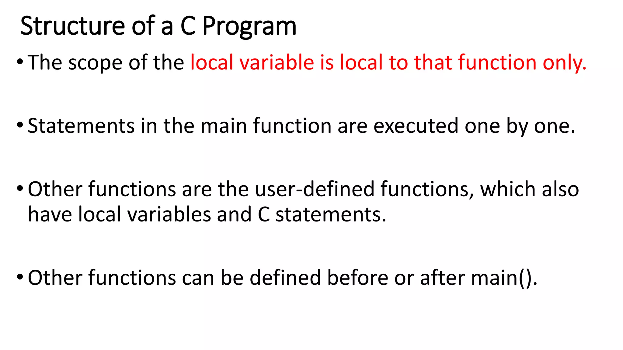 Structure of a C Program
•The scope of the local variable is local to that function only.
•Statements in the main function are executed one by one.
•Other functions are the user-defined functions, which also
have local variables and C statements.
•Other functions can be defined before or after main().
 