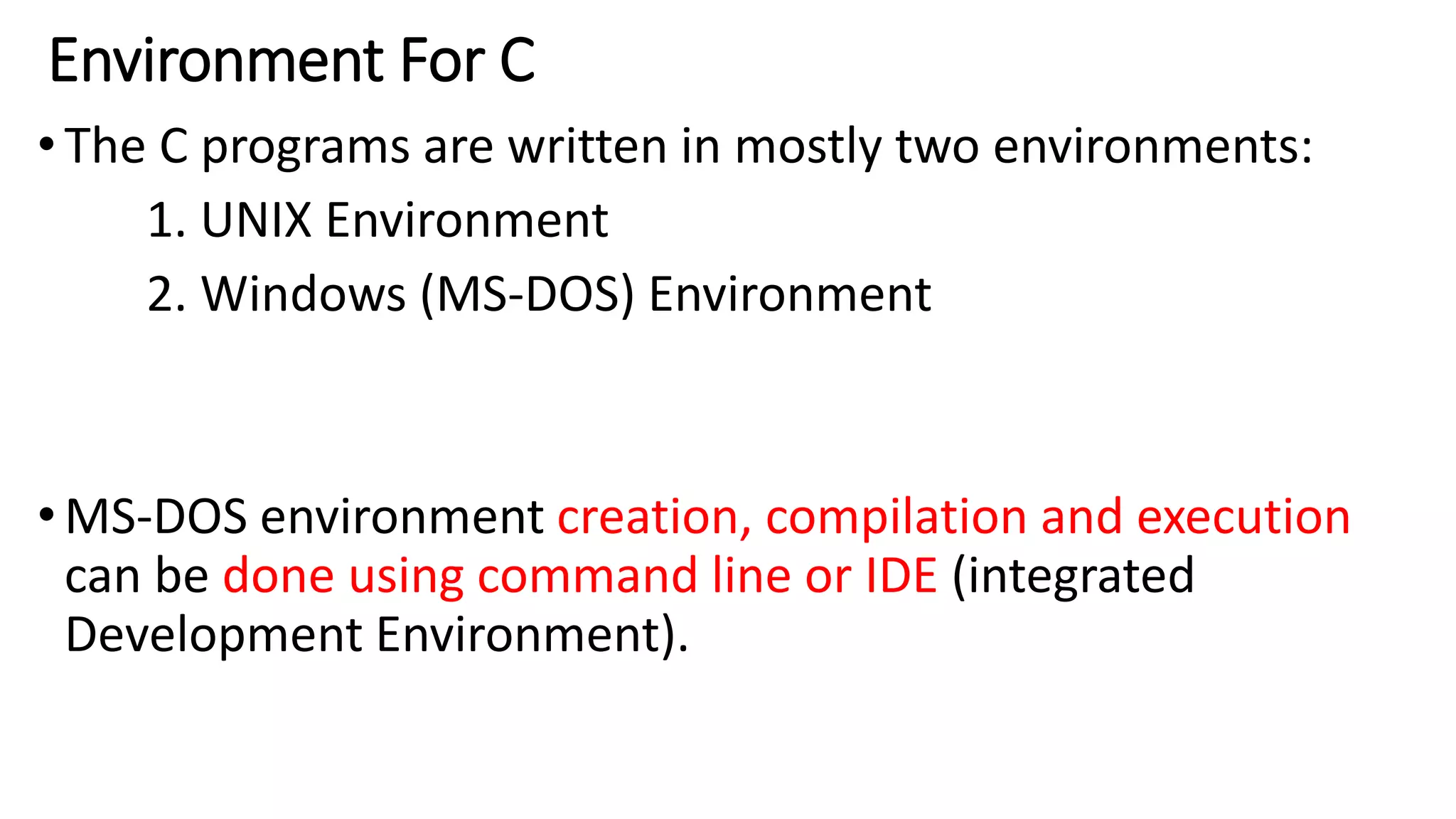 Environment For C
•The C programs are written in mostly two environments:
1. UNIX Environment
2. Windows (MS-DOS) Environment
•MS-DOS environment creation, compilation and execution
can be done using command line or IDE (integrated
Development Environment).
 